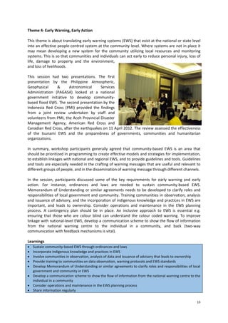 Theme 4- Early Warning, Early Action
This theme is about translating early warning systems (EWS) that exist at the national or state level
into an effective people-centred system at the community level. Where systems are not in place it
may mean developing a new system for the community utilizing local resources and monitoring
systems. This is so that communities and individuals can act early to reduce personal injury, loss of
life, damage to property and the environment,
and loss of livelihoods.
This session had two presentations. The first
presentation by the Philippine Atmospheric,
Geophysical
&
Astronomical
Services
Administration (PAGASA) looked at a national
government initiative to develop communitybased flood EWS. The second presentation by the
Indonesia Red Cross (PMI) provided the findings
from a joint review undertaken by staff and
volunteers from PMI, the Aceh Provincial Disaster
Management Agency, American Red Cross and
Canadian Red Cross, after the earthquakes on 11 April 2012. The review assessed the effectiveness
of the tsunami EWS and the preparedness of governments, communities and humanitarian
organizations.
In summary, workshop participants generally agreed that community-based EWS is an area that
should be prioritized in programming to create effective models and strategies for implementation,
to establish linkages with national and regional EWS, and to provide guidelines and tools. Guidelines
and tools are especially needed in the crafting of warning messages that are useful and relevant to
different groups of people, and in the dissemination of warning message through different channels.
In the session, participants discussed some of the key requirements for early warning and early
action. For instance, ordinances and laws are needed to sustain community-based EWS.
Memorandum of Understanding or similar agreements needs to be developed to clarify roles and
responsibilities of local government and community. Training communities in observation, analysis
and issuance of advisory, and the incorporation of indigenous knowledge and practices in EWS are
important, and leads to ownership. Consider operations and maintenance in the EWS planning
process. A contingency plan should be in place. An inclusive approach to EWS is essential e.g.
ensuring that those who are colour blind can understand the colour coded warning. To improve
linkage with national-level EWS, develop a communication scheme to show the flow of information
from the national warning centre to the individual in a community, and back (two-way
communication with feedback mechanisms is vital).
Learnings






Sustain community-based EWS through ordinances and laws
Incorporate indigenous knowledge and practices in EWS
Involve communities in observation, analysis of data and issuance of advisory that leads to ownership
Provide training to communities on data observation, warning protocols and EWS standards
Develop Memorandum of Understanding or similar agreements to clarify roles and responsibilities of local
government and community in EWS
 Develop a communication scheme to show the flow of information from the national warning centre to the
individual in a community
 Consider operations and maintenance in the EWS planning process
 Share information regularly
13

 