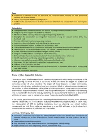 Gaps
 Guidebook for farmers focusing on agriculture for community-based planning and local governance
including and enabling policies
 Sharing practices with the Ministry of Agriculture
 Institutionalize lessons learned so that new-comers can take them into consideration when planning new
projects

Action Points



















Strengthen climate information systems and services, including dissemination and utilization
Integrate top-down support with bottom-up initiatives
Mainstream DRR in sectoral policies and programme planning at all levels
Strengthen the coordination and integration mechanisms among key relevant sectors (DRR, CCA,
livelihood, etc.)
Promote risk transfer mechanisms, e.g. crop insurance
Advocate to donors for flexible funding and long-term programming
Create cross-sectoral projects to deliver DRR at the country level
Strengthen capacities of practitioners on the application of sustainable livelihoods into DRR practice
Develop policies for CBDRR implementation e.g. the national CBDRM programme in Viet Nam
Further promote seasonal weather forecasting for cropping options
Integrate scientific and local knowledge on climate forecasting
Enhance the development and dissemination of relevant climate information to farmers
Identify stakeholders and develop roles and responsibilities of stakeholders
Allocate resources for incorporating DRR in livelihoods or livelihoods in DRR
Incorporate DRR and livelihoods in national and local development plans
Link DRR to sectoral policies and plans
Facilitate dialogues on DRR and livelihoods, catalyse discussion to identify the advantages of incorporating
DRR in key sectors
Establish coordination mechanism

Theme 6- Urban Disaster Risk Reduction
Urban areas across Asia have experienced tremendous growth and are currently among some of the
fastest growing and most dynamic in the world. At the same time, the region has suffered an
increasing number of urban disasters. The impact of these disasters on urban communities,
economies, infrastructure and systems have been immense. A lack of adequate urban management
has resulted in urban development taking place in hazard-prone areas, using construction methods
and materials that are not hazard-resistant. The DRR practitioner plays an important role in shaping
safe and sustainable towns and cities by facilitating the assessment and treatment of disaster risk
within the processes used to manage urban areas. This session was facilitated by UNISDR.
In the session, participants discussed the complexity of the urban context, including issues related to
informal settlements, and social networks that are different from rural communities. In urban areas,
the incorporation of DRR in building regulations, land use planning, and critical facilities
management are vital. Tools, skills and experience in urban DRR will need to be developed and
systematically documented in guidelines and case studies.
Learnings / Challenges / Gaps
 Community mobilization and inclusion is a bigger challenge in urban areas where in slum communities for
example, migrants may be from different areas. There is a need to assess the social networks that are in
place.
 Need to adapt tools and methodologies
 High percentage of risk is infrastructure related (cascading effect, urban planning)
 Highly complex issue (land use planning, eviction, resettlement, etc.)
16

 