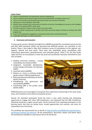 Action Points










Invest in comprehensive risk assessments, partners mapping, etc.
Focus on disaster planning and response (community-based EWS, contingency plans, etc.)
Focus on risk transfer by working with the private sector and insurance companies
Advocate for more funding for urban DRR
Identify urban networks and communities of practices to tap their knowledge and resources and strategize
on ways to incorporate DRR in urban areas
Promote awareness raising in urban schools and communities
Conduct in-depth scoping study to identify social fabric and social capital, and build on existing urban DRR
programmes
Ensure multi-stakeholder engagement, particularly private sector and local businesses
Undertake PDCA (plan, do check and action)

3. Conclusion and Evaluation
To wrap up the sessions, Michele Cocchiglia from UNISDR presented the consultation process for the
post-2015 DRR framework (HFA2) and discussed how DIPECHO partners can contribute to this
process. Phase 1 that ended in May 2013 involved a series of consultations at the regional, subregional, national and local levels. There were also stakeholder group consultations with
mayors/local government, parliamentarians and vulnerable groups. Phase 2 for the Asia Pacific
region will focus on consultations in seven key areas and coordinators have been identified for each
area as follows:
1. Building community resilience - turning
vulnerability into resilience (IFRC)
2. Integration: Sustainable development,
climate change and disaster risk reduction
(ADPC)
3. Local level action (ADRRN)
4. Women as a force in resilience building,
gender equity in DRR (Duryog Nivaran)
5. Reducing exposure/underlying risk factors
(Kyoto University)
6. Strengthening risk governance and
accountability (ADRRN)
7. Incentivizing DRR in the private sector
(ESCAP, ADPC)
DIPECHO partners are encouraged to incorporate their experiences and learnings in the seven study
areas, and contribute to the national consultation process.
Overall, the workshop participants found the event a very useful learning and networking
opportunity to engage with other DRR practitioners, and expressed that the DRR Practitioners
Workshop should be a regular annual event. All the comments from workshop participants on the
learning points that they are taking home, missed opportunities and contents, and areas for
improvement are in the annex.
The workshop was documented live on Storify at https://storify.com/SM4Resilience/practitionersworkshop-on-disaster-risk-reduction. All the presentations, documents, photos and tweets about
the workshop are available as a permanent link on the Storify site.

17

 