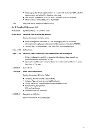  Encouraging the effective participation of people with disability in DRR activities
at community and school- by Handicap Indonesia
 Safe School- Three Pillars practices from Cambodia- by Plan Cambodia
 Child-Centered DRR and Education- by UNICEF
18:30

Welcome Dinner Reception in Panorama 1

Day 2: Thursday, 14 November 2013
08:45-09:00

Synthesis of Day 1 by Christine Apikul

09.00– 10:15

Session 4: Early Warning- Early Action
Session Moderator: Christine Apikul
 From piloting to establishment of Early Warning System- by Philippine
Atmospheric, Geophysical & Astronomical Services Administration (PAGASA)
 Tsunami alert in Indian Ocean- Case study from Indonesia Red Cross

10:15- 10:30

Coffee Break

10:30- 12:00

Session 5: DRR & Livelihoods- Session Moderator: Christine Apikul
 Enhancing Capacities for DRR in Agricultural Production- Case study from
Cambodia and the Philippines- by FAO
 Lessons learned from the implementation of Livelihoods in Viet Nam- by Swiss
Red Cross in Viet Nam

12:00-13:00

Lunch Break

13:00-16:00

Areas for future direction
Session Moderator : Christine Apikul







16:00-17:00

Advocacy, Awareness and Accountability
Inclusive Approach and Community Mobilisation
School Safety and Youth Empowerment in Risk Reduction
Early Warning, Early Action
DRR and Livelihoods
Urban Disaster Risk Reduction

Evaluation and Closing
Session Moderator: Hung Ha Nguyen

19

 