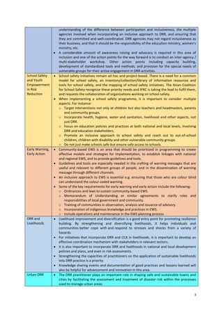 

School Safety
and Youth
Empowerment
in Risk
Reduction





Early Warning,
Early Action








DRR and
Livelihoods







Urban DRR



understanding of the difference between participation and inclusiveness, the multiple
agencies involved when incorporating an inclusive approach to DRR, and ensuring that
they are committed and well-coordinated. DRR agencies may not regard inclusiveness as
their business, and that it should be the responsibility of the education ministry, women’s
ministry, etc.
A considerable amount of awareness raising and advocacy is required in this area of
inclusion and one of the action points for the way forward is to conduct an inter-agency /
multi-stakeholder workshop. Other action points including capacity building,
development of standardized tools and methods, and provision for the special needs of
vulnerable groups for their active engagement in DRR activities.
School safety initiatives remain ad hoc and project-based. There is a need for a common
model for school safety, an inventory/collection/library of information resources and
tools for school safety, and the mapping of school safety initiatives. The Asian Coalition
for School Safety recognize these priority needs and IFRC is taking the lead to fulfil them,
and requests the collaboration of organizations working on school safety.
When implementing a school safety programme, it is important to consider multiple
aspects. For instance:
o Target interventions not only at children but also teachers and headmasters, parents
and community groups.
o Incorporate health, hygiene, water and sanitation, livelihood and other aspects, not
just DRR.
o Focus on education policies and practices at both national and local levels, involving
DRR and education stakeholders.
o Promote an inclusive approach to school safety and reach out to out-of-school
children, children with disability and other vulnerable community groups.
o Do not just make schools safe but ensure safe access to schools.
Community-based EWS is an area that should be prioritized in programming to create
effective models and strategies for implementation, to establish linkages with national
and regional EWS, and to provide guidelines and tools.
Guidelines and tools are especially needed in the crafting of warning messages that are
useful and relevant to different groups of people, and in the dissemination of warning
message through different channels.
An inclusive approach to EWS is essential e.g. ensuring that those who are colour blind
can understand the colour coded warning.
Some of the key requirements for early warning and early action include the following:
o Ordinances and laws to sustain community-based EWS.
o Memorandum of Understanding or similar agreements to clarify roles and
responsibilities of local government and community.
o Training of communities in observation, analysis and issuance of advisory.
o Incorporation of indigenous knowledge and practices in EWS.
o Include operations and maintenance in the EWS planning process
Livelihood improvement and diversification is a good entry point for promoting resilience
building. By strengthening and diversifying livelihoods, it helps individuals and
communities better cope with and respond to stresses and shocks from a variety of
hazards.
For initiatives that incorporate DRR and CCA in livelihoods, it is important to develop an
effective coordination mechanism with stakeholders in relevant sectors.
It is also important to incorporate DRR and livelihoods in national and local development
policies and plans, and even in risk assessments.
Strengthening the capacities of practitioners on the application of sustainable livelihoods
into DRR practice is a priority.
Knowledge sharing events and documentation of good practices and lessons learned will
also be helpful for advancement and innovation in this area.
The DRR practitioner plays an important role in shaping safe and sustainable towns and
cities by facilitating the assessment and treatment of disaster risk within the processes
used to manage urban areas.
3

 