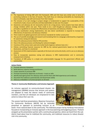 Gaps
 The importance of linking DRR with CCA framework. DRR and CCA have very similar aims in terms of
promoting resilience in the face of hazards. They both focus on reducing vulnerability by improving the
ways to anticipate, cope with and recover from their impacts
 The inclusion of an exit strategy in project designs is fundamental to support the sustainability of the
investments made, ensure continuity and help stakeholders to take over the project
 Awareness and advocacy do not necessarily need to be a long process. Some projects have been able to
change mindsets within one year. There needs to be a well thought-out advocacy strategy and key
principles or guidelines to increase the effectiveness of awareness and advocacy initiatives
 Not only coordination among implementers, but also donor coordination is required to increase the
effectiveness of awareness and advocacy initiatives
 There needs to be global agreement and minimum standards for shelter construction
 The use of scientific knowledge and research and translating them to a language understood by a layperson
for awareness raising and advocacy
 How is the advocacy process linked to HFA priorities
 How is the advocacy process contributing the national strategies
 Inventory of the various tools used and at what levels (regional, national, local, etc.)
 Policies committing financial resources for DRR by the national governments based on the AMCDRR
Declaration, and how it is monitored
 Assessment of HFA implementation especially at the local and community levels, and its use as an advocacy
process
 How to incorporate awareness raising and advocacy in DRR implementation and in community
empowerment initiatives
 Translation of DRR policy in a simple and understandable language for the government officials and
communities

Action Points








Promote advocacy champions
Build advocacy capacity among practitioners
Create networks to promote DRR
Promote humanitarian diplomats at all levels—invest on skills
Identify lead agency/actor for advocacy work and link them with field experiences and evidences
Document the evidences systematically and disseminate widely
Advocacy embedded in all actions/projects at all levels

Theme 2- Community Mobilization and Inclusive Approach
An inclusive approach to community-based disaster risk
management (CBDRM) ensures that services and systems
are adapted to meet the diverse needs of community
members, and that all individuals are empowered to take
action to reduce their own risk.
This session had three presentations. Myanmar Consortium
for Community Resilience (MCCR) led by ActionAid
presented an approach to promoting inclusion at all
levels—from national down to the community. The Indonesia project led by Handicap International
focused on incorporating an inclusive approach in the local planning and budgeting process. Thailand
wrapped up the presentation portion with a community perspective, where we heard from the subdistrict head about how he mobilized the community, and mobilized resources to reduce disaster
risk in his community.

8

 