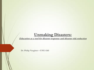 Unmaking Disasters:
Education as a tool for disaster response and disaster risk reduction
Dr. Philip Vaughter – UNU-IAS
 