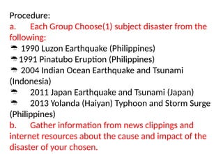 Procedure:
a. Each Group Choose(1) subject disaster from the
following:
 1990 Luzon Earthquake (Philippines)
1991 Pinatubo Eruption (Philippines)
 2004 Indian Ocean Earthquake and Tsunami
(Indonesia)
 2011 Japan Earthquake and Tsunami (Japan)
 2013 Yolanda (Haiyan) Typhoon and Storm Surge
(Philippines)
b. Gather information from news clippings and
internet resources about the cause and impact of the
disaster of your chosen.
 