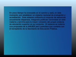 En poco tiempo ha avanzado en el camino y está, en este
momento, por establecer un sistema nacional de evaluación y
acreditación. Este sistema unificaría el conjunto de esfuerzos
actualmente dispersos, integraría políticas nacionales en esta
materia y serviría para la mayor cohesión del propio sistema
de educación superior en su conjunto. El sistema es todavía
una propuesta de la ANUIES pero pareciera que contaría con
el beneplácito de la Secretaría de Educación Pública.
.
 