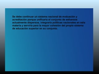 Se debe continuar un sistema nacional de evaluación y
acreditación porque unificaría el conjunto de esfuerzos
actualmente dispersos, integraría políticas nacionales en esta
materia y serviría para la mayor cohesión del propio sistema
de educación superior en su conjunto.
 