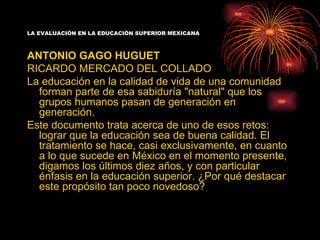 LA EVALUACIÓN EN LA EDUCACIÓN SUPERIOR MEXICANA



ANTONIO GAGO HUGUET
RICARDO MERCADO DEL COLLADO
La educación en la calidad de vida de una comunidad
  forman parte de esa sabiduría "natural" que los
  grupos humanos pasan de generación en
  generación.
Este documento trata acerca de uno de esos retos:
  lograr que la educación sea de buena calidad. El
  tratamiento se hace, casi exclusivamente, en cuanto
  a lo que sucede en México en el momento presente,
  digamos los últimos diez años, y con particular
  énfasis en la educación superior. ¿Por qué destacar
  este propósito tan poco novedoso?
 