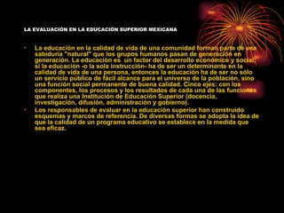 LA EVALUACIÓN EN LA EDUCACIÓN SUPERIOR MEXICANA


•   La educación en la calidad de vida de una comunidad forman parte de esa
    sabiduría "natural" que los grupos humanos pasan de generación en
    generación. La educación es un factor del desarrollo económico y social;
    si la educación -o la sola instrucción- ha de ser un determinante en la
    calidad de vida de una persona, entonces la educación ha de ser no sólo
    un servicio público de fácil alcance para el universo de la población, sino
    una función social permanente de buena calidad. Cinco ejes: con los
    componentes, los procesos y los resultados de cada una de las funciones
    que realiza una Institución de Educación Superior (docencia,
    investigación, difusión, administración y gobierno).
•   Los responsables de evaluar en la educación superior han construido
    esquemas y marcos de referencia. De diversas formas se adopta la idea de
    que la calidad de un programa educativo se establece en la medida que
    sea eficaz.
 