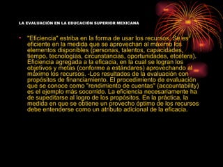 LA EVALUACIÓN EN LA EDUCACIÓN SUPERIOR MEXICANA



•   "Eficiencia" estriba en la forma de usar los recursos. Se es
    eficiente en la medida que se aprovechan al máximo los
    elementos disponibles (personas, talentos, capacidades,
    tiempo, tecnologías, circunstancias, oportunidades, etcétera).
    Eficiencia agregada a la eficacia, en la cual se logran los
    objetivos y metas (conforme a estándares) aprovechando al
    máximo los recursos. -Los resultados de la evaluación con
    propósitos de financiamiento. El procedimiento de evaluación
    que se conoce como "rendimiento de cuentas" (accountability)
    es el ejemplo más socorrido. La eficiencia necesariamente ha
    de supeditarse al logro de los propósitos. En la práctica, la
    medida en que se obtiene un provecho óptimo de los recursos
    debe entenderse como un atributo adicional de la eficacia.
 