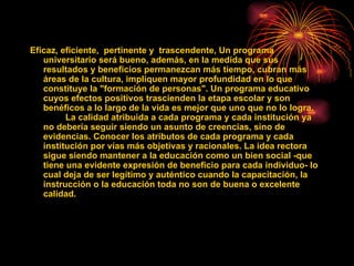 Eficaz, eficiente, pertinente y trascendente, Un programa
   universitario será bueno, además, en la medida que sus
   resultados y beneficios permanezcan más tiempo, cubran más
   áreas de la cultura, impliquen mayor profundidad en lo que
   constituye la "formación de personas". Un programa educativo
   cuyos efectos positivos trascienden la etapa escolar y son
   benéficos a lo largo de la vida es mejor que uno que no lo logra.
         La calidad atribuida a cada programa y cada institución ya
   no debería seguir siendo un asunto de creencias, sino de
   evidencias. Conocer los atributos de cada programa y cada
   institución por vías más objetivas y racionales. La idea rectora
   sigue siendo mantener a la educación como un bien social -que
   tiene una evidente expresión de beneficio para cada individuo- lo
   cual deja de ser legítimo y auténtico cuando la capacitación, la
   instrucción o la educación toda no son de buena o excelente
   calidad.
 