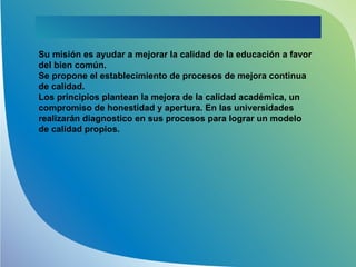 Su misión es ayudar a mejorar la calidad de la educación a favor
del bien común.
Se propone el establecimiento de procesos de mejora continua
de calidad.
Los principios plantean la mejora de la calidad académica, un
compromiso de honestidad y apertura. En las universidades
realizarán diagnostico en sus procesos para lograr un modelo
de calidad propios.
 