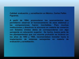 Calidad, evaluación, y acreditación en México, Carlos Pallán
Figueroa.

A partir de 1994, promovieron los acercamientos que
permitieron observar el funcionamiento de esos sistemas y
las comparaciones fueron inevitables. Para muchas
instituciones y directivos la sincronía en materia de comercio
con Estados Unidos debía de corresponderse con algo
semejante en educación superior. De hecho, buena parte de
los planteamientos que con enorme profusión se hicieron en
los años de 1993 y 1994, recomendaban transitar hacia la
implantación de sistemas semejantes en materia de
evaluación y acreditación.
 