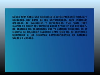 Desde 1984 había una propuesta lo suficientemente madura y
adecuada, por parte de las universidades, para implantar
procesos de evaluación y acreditación. Fue hasta 1991
cuando se dieron los primeros pasos firmes en esa dirección,
no obstante las asechanzas que ya estaban presentes en el
sistema de educación superior: entre ellas las de asimilarse
totalmente a los sistemas correspondientes de Estados
Unidos o Canadá.
 