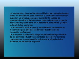 La evaluación y la acreditación en México han sido planteadas
como un mecanismo para fomentar la calidad de la educación
superior. La preocupación por aumentar la calidad se
mantendrá en los próximos años, dada la importancia que la
educación superior tiene en el desarrollo económico y socio-
cultural de las naciones.
La acreditación institucional y especializada representa un
mecanismo para orientar las tareas educativas de la
formación profesional.
De ahí que la acreditación tenga un papel estratégico dentro
de las políticas educativas orientadas a promover cambios
relevantes en la organización, eficiencia y eficacia de los
sistemas de educación superior.
 