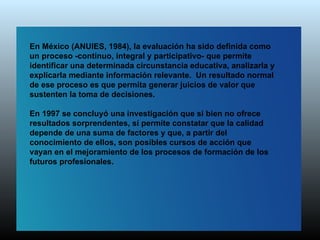 En México (ANUIES, 1984), la evaluación ha sido definida como
un proceso -continuo, integral y participativo- que permite
identificar una determinada circunstancia educativa, analizarla y
explicarla mediante información relevante. Un resultado normal
de ese proceso es que permita generar juicios de valor que
sustenten la toma de decisiones.

En 1997 se concluyó una investigación que si bien no ofrece
resultados sorprendentes, sí permite constatar que la calidad
depende de una suma de factores y que, a partir del
conocimiento de ellos, son posibles cursos de acción que
vayan en el mejoramiento de los procesos de formación de los
futuros profesionales.
 