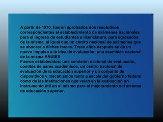 A partir de 1970, fueron aprobados dos resolutivos
correspondientes al establecimiento de exámenes nacionales
para el ingreso de estudiantes a licenciatura, para egresados
de la misma, al igual que un centro nacional de exámenes que
se abocara a dichas tareas. Trece años después se da un
nuevo impulso a la idea de evaluación; una asamblea nacional
de la misma ANUIES
Fueron establecidos: una comisión nacional de evaluación,
comités de pares académicos, un centro nacional de
evaluación de la educación superior y un conjunto de
dispositivos y mecanismos tanto a escala del gobierno federal
como de las instituciones que veían en la evaluación un
instrumento útil en sí mismo para el mejoramiento del sistema
de educación superior.
 