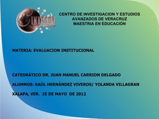 CENTRO DE INVESTIGACION Y ESTUDIOS
                        AVANZADOS DE VERACRUZ
                        MAESTRIA EN EDUCACIÓN




MATERIA: EVALUACION INSTITUCIONAL




CATEDRÁTICO DR. JUAN MANUEL CARRION DELGADO

ALUMNOS: RAÚL HERNÁNDEZ VIVEROS/ YOLANDA VILLAGRAN

XALAPA, VER. 25 DE MAYO DE 2012
 