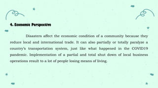 4. Economic Perspective
Disasters affect the economic condition of a community because they
reduce local and international trade. It can also partially or totally paralyze a
country’s transportation system, just like what happened in the COVID19
pandemic. Implementation of a partial and total shut down of local business
operations result to a lot of people losing means of living.
 