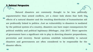 5. Political Perspective
Natural disasters are commonly thought to be less politically
argumentative than armed conflicts, yet a closer look shows that both the
effects of a natural disaster and the resulting distribution of humanitarian aid
are profoundly linked to politics. Just as vulnerability to disasters is mediated
by the political system of a country, disasters can have major consequences for
political stability and political legitimacy (Hörhager, July 2017. Since agencies
of government have a significant role to play in directing disaster preparedness,
prevention and recovery. Social systems establish vulnerability to natural
disasters and governments are often considered to be responsible for the
disaster effects.
 