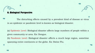 6. Biological Perspective
The disturbing effects caused by a prevalent kind of disease or virus
in an epidemic or pandemic level is known as biological disaster.
(a) Epidemic Level: Biological disaster affects large numbers of people within a
given community or area. Ex: Dengue.
(b) Pandemic Level: Biological disaster affects a much large region, sometime
spanning entire continents or the globe. Ex: Swine Flu.
 