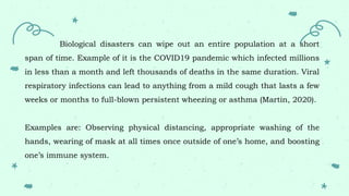 Biological disasters can wipe out an entire population at a short
span of time. Example of it is the COVID19 pandemic which infected millions
in less than a month and left thousands of deaths in the same duration. Viral
respiratory infections can lead to anything from a mild cough that lasts a few
weeks or months to full-blown persistent wheezing or asthma (Martin, 2020).
Examples are: Observing physical distancing, appropriate washing of the
hands, wearing of mask at all times once outside of one’s home, and boosting
one’s immune system.
 