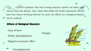 COVID19 patients who have strong immune system can likely soon
recover from the disease. Also, those who follow the health precaution strictly
have less chance of being infected. As such, the effects of a biological disaster
can be reduced.
- Loss of lives
- Public demobilization
- Negative economic effect
- Unemployment
- Hunger
Effects of Biological Disasters
 