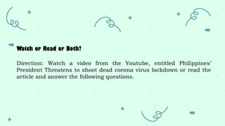 Watch or Read or Both?
Direction: Watch a video from the Youtube, entitled Philippines’
President Threatens to shoot dead corona virus lockdown or read the
article and answer the following questions.
 