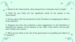 1. Based on the video/article, what perspective/s of disaster does it imply?
2. What do you think are the significant needs of the people in the
video/article
3. Do you agree with the perspective of the President in mitigating the effect/s
of the disaster?
4. Suppose you have the authority to give suggestion/s to the President in
reducing the impacts of the disaster in the video, what advice will you give
him? Justify your answer.
5. What do you think is the role of the government in qualifying the effects of
a disaster?
 