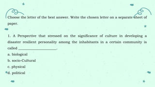 Choose the letter of the best answer. Write the chosen letter on a separate sheet of
paper.
1. A Perspective that stressed on the significance of culture in developing a
disaster resilient personality among the inhabitants in a certain community is
called ______________________.
a. biological
b. socio-Cultural
c. physical
d. political
 