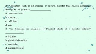2. A situation such as an incident or natural disaster that causes significant
damage to the public is ___________________.
a. demonstration
b. disaster
c. pollution
d. war
3. The following are examples of Physical effects of a disaster EXCEPT
_________________.
a. injuries
b. physical disability
c. sanitation
d. unemployment
 