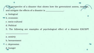4. A perspective of a disaster that shows how the government assess, manage,
and mitigate the effects of a disaster is _________________.
a. biological
b. economic
c. socio-cultural
d. Political
5. The following are examples of psychological effect of a disaster EXCEPT
_____________________.
a. anxiety
b. bereavement
c. depression
d. hunger
 
