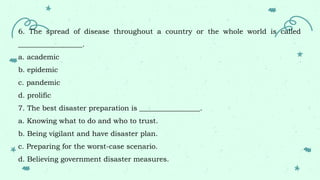 6. The spread of disease throughout a country or the whole world is called
__________________.
a. academic
b. epidemic
c. pandemic
d. prolific
7. The best disaster preparation is _________________.
a. Knowing what to do and who to trust.
b. Being vigilant and have disaster plan.
c. Preparing for the worst-case scenario.
d. Believing government disaster measures.
 