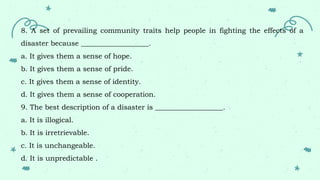 8. A set of prevailing community traits help people in fighting the effects of a
disaster because ___________________.
a. It gives them a sense of hope.
b. It gives them a sense of pride.
c. It gives them a sense of identity.
d. It gives them a sense of cooperation.
9. The best description of a disaster is ___________________.
a. It is illogical.
b. It is irretrievable.
c. It is unchangeable.
d. It is unpredictable .
 