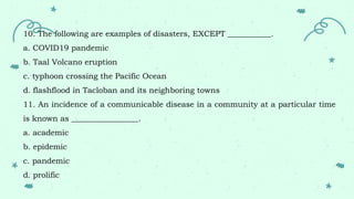 10. The following are examples of disasters, EXCEPT ___________.
a. COVID19 pandemic
b. Taal Volcano eruption
c. typhoon crossing the Pacific Ocean
d. flashflood in Tacloban and its neighboring towns
11. An incidence of a communicable disease in a community at a particular time
is known as _________________.
a. academic
b. epidemic
c. pandemic
d. prolific
 