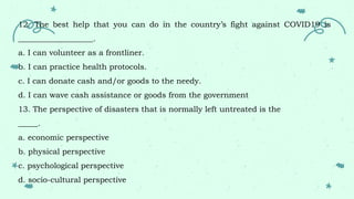 12. The best help that you can do in the country’s fight against COVID19 is
___________________.
a. I can volunteer as a frontliner.
b. I can practice health protocols.
c. I can donate cash and/or goods to the needy.
d. I can wave cash assistance or goods from the government
13. The perspective of disasters that is normally left untreated is the
_____.
a. economic perspective
b. physical perspective
c. psychological perspective
d. socio-cultural perspective
 