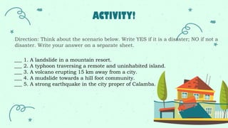 ACTIVITY!
Direction: Think about the scenario below. Write YES if it is a disaster; NO if not a
disaster. Write your answer on a separate sheet.
___ 1. A landslide in a mountain resort.
___ 2. A typhoon traversing a remote and uninhabited island.
___ 3. A volcano erupting 15 km away from a city.
___ 4. A mudslide towards a hill foot community.
___ 5. A strong earthquake in the city proper of Calamba.
 