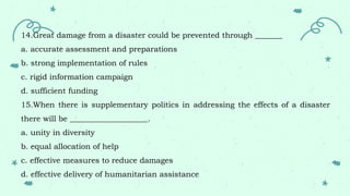 14.Great damage from a disaster could be prevented through _______
a. accurate assessment and preparations
b. strong implementation of rules
c. rigid information campaign
d. sufficient funding
15.When there is supplementary politics in addressing the effects of a disaster
there will be ____________________.
a. unity in diversity
b. equal allocation of help
c. effective measures to reduce damages
d. effective delivery of humanitarian assistance
 