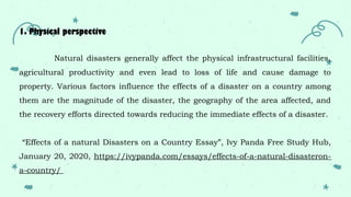 1. Physical perspective
Natural disasters generally affect the physical infrastructural facilities,
agricultural productivity and even lead to loss of life and cause damage to
property. Various factors influence the effects of a disaster on a country among
them are the magnitude of the disaster, the geography of the area affected, and
the recovery efforts directed towards reducing the immediate effects of a disaster.
“Effects of a natural Disasters on a Country Essay”, Ivy Panda Free Study Hub,
January 20, 2020, https://ivypanda.com/essays/effects-of-a-natural-disasteron-
a-country/
 