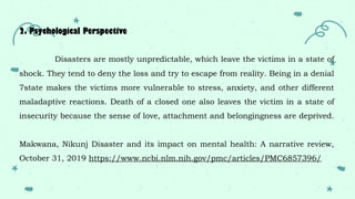 2. Psychological Perspective
Disasters are mostly unpredictable, which leave the victims in a state of
shock. They tend to deny the loss and try to escape from reality. Being in a denial
7state makes the victims more vulnerable to stress, anxiety, and other different
maladaptive reactions. Death of a closed one also leaves the victim in a state of
insecurity because the sense of love, attachment and belongingness are deprived.
Makwana, Nikunj Disaster and its impact on mental health: A narrative review,
October 31, 2019 https://www.ncbi.nlm.nih.gov/pmc/articles/PMC6857396/
 