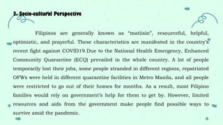 3. Socio-cultural Perspective
Filipinos are generally known as “matiisin”, resourceful, helpful,
optimistic, and prayerful. These characteristics are manifested in the country’s
recent fight against COVID19.Due to the National Health Emergency, Enhanced
Community Quarantine (ECQ) prevailed in the whole country. A lot of people
temporarily lost their jobs, some people stranded in different regions, repatriated
OFWs were held in different quarantine facilities in Metro Manila, and all people
were restricted to go out of their homes for months. As a result, most Filipino
families would rely on government’s help for them to get by. However, limited
resources and aids from the government make people find possible ways to
survive amid the pandemic.
 