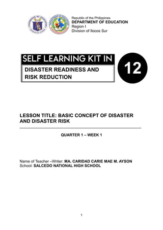 1
LESSON TITLE: BASIC CONCEPT OF DISASTER
AND DISASTER RISK
_________________________________________________________
QUARTER 1 – WEEK 1
Name of Teacher –Writer: MA. CARIDAD CARIE MAE M. AYSON
School: SALCEDO NATIONAL HIGH SCHOOL
Republic of the Philippines
DEPARTMENT OF EDUCATION
Region I
Division of Ilocos Sur
12
DISASTER READINESS AND
RISK REDUCTION
 