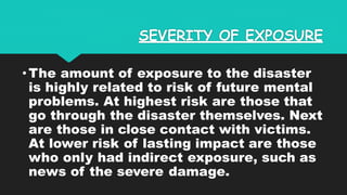 SEVERITY OF EXPOSURE
•The amount of exposure to the disaster
is highly related to risk of future mental
problems. At highest risk are those that
go through the disaster themselves. Next
are those in close contact with victims.
At lower risk of lasting impact are those
who only had indirect exposure, such as
news of the severe damage.
 