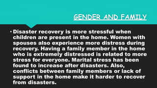 GENDER AND FAMILY
• Disaster recovery is more stressful when
children are present in the home. Women with
spouses also experience more distress during
recovery. Having a family member in the home
who is extremely distressed is related to more
stress for everyone. Marital stress has been
found to increase after disasters. Also,
conflicts between family members or lack of
support in the home make it harder to recover
from disasters.
 