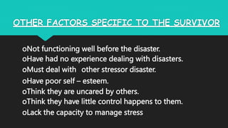 OTHER FACTORS SPECIFIC TO THE SURVIVOR
oNot functioning well before the disaster.
oHave had no experience dealing with disasters.
oMust deal with other stressor disaster.
oHave poor self – esteem.
oThink they are uncared by others.
oThink they have little control happens to them.
oLack the capacity to manage stress
 