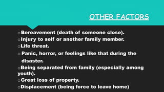 OTHER FACTORS
oBereavement (death of someone close).
oInjury to self or another family member.
oLife threat.
o Panic, horror, or feelings like that during the
disaster.
oBeing separated from family (especially among
youth).
oGreat loss of property.
oDisplacement (being force to leave home)
 