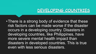 DEVELOPING COUNTRIES
•There is a strong body of evidence that these
risk factors can be made worse if the disaster
occurs in a developing country. Disasters in
developing countries, like Philippines, have
more severe mental health impact than
disasters in developed countries. This is true
even with less serious disasters.
 