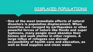 DISPLACED POPULATIONS
• One of the most immediate effects of natural
disasters is population displacement. When
countries are ravaged by earthquakes or other
powerful forces of nature like floods and super
typhoons, many people must abandon their
homes and seek shelter in other regions. A
large influx of refugees can disrupt
accessibility of health care and education, as
well as food supplies and clean water.
 