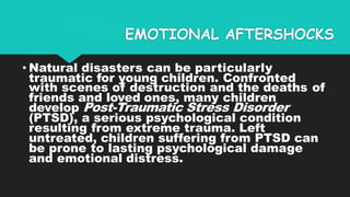 EMOTIONAL AFTERSHOCKS
• Natural disasters can be particularly
traumatic for young children. Confronted
with scenes of destruction and the deaths of
friends and loved ones, many children
develop Post-Traumatic Stress Disorder
(PTSD), a serious psychological condition
resulting from extreme trauma. Left
untreated, children suffering from PTSD can
be prone to lasting psychological damage
and emotional distress.
 