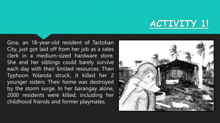 ACTIVITY 1!
Gina, an 18-year-old resident of Tacloban
City, just got laid off from her job as a sales
clerk in a medium-sized hardware store.
She and her siblings could barely survive
each day with their limited resources. Then
Typhoon Yolanda struck, it killed her 2
younger sisters. Their home was destroyed
by the storm surge. In her barangay alone,
2000 residents were killed, including her
childhood friends and former playmates.
 