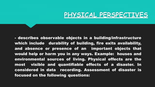 PHYSICAL PERSPECTIVES
- describes observable objects in a building/infrastructure
which include durability of building, fire exits availability,
and absence or presence of an important objects that
would help or harm you in any ways. Example: houses and
environmental sources of living. Physical effects are the
most visible and quantifiable effects of a disaster. In
considered in data recording. Assessment of disaster is
focused on the following questions:
 